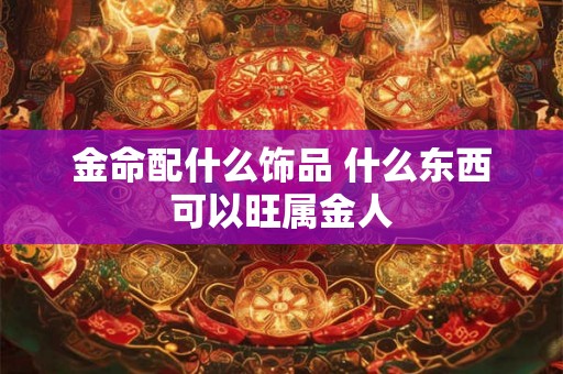 金命配什么饰品 什么东西可以旺属金人 金命配什么饰品 什么东西可以旺属金人