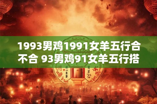 1993男鸡1991女羊五行合不合 93男鸡91女羊五行搭配成吗 1993男鸡1991女羊五行合不合 93男鸡91女羊五行搭配成吗