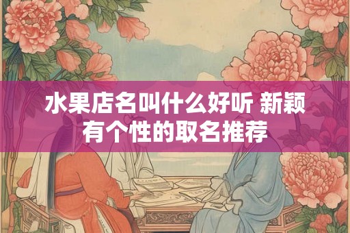 水果店名叫什么好听 新颖有个性的取名推荐 水果店名叫什么好听 新颖有个性的取名推荐
