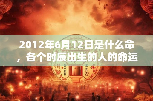 2012年6月12日是什么命，各个时辰出生的人的命运