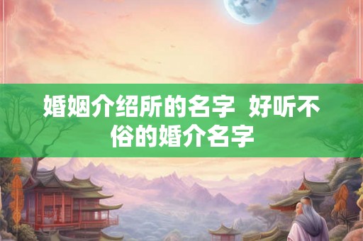 婚姻介绍所的名字 好听不俗的婚介名字 婚姻介绍所的名字 好听不俗的婚介名字