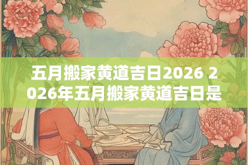 五月搬家黄道吉日2026 2026年五月搬家黄道吉日是哪天