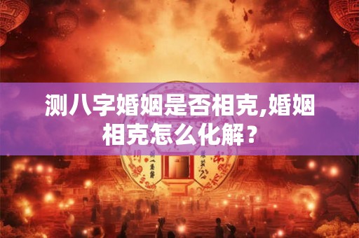 测八字婚姻是否相克,婚姻相克怎么化解? 测八字婚姻是否相克,婚姻相克怎么化解?