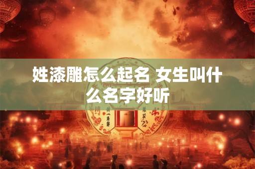 姓漆雕怎么起名 女生叫什么名字好听