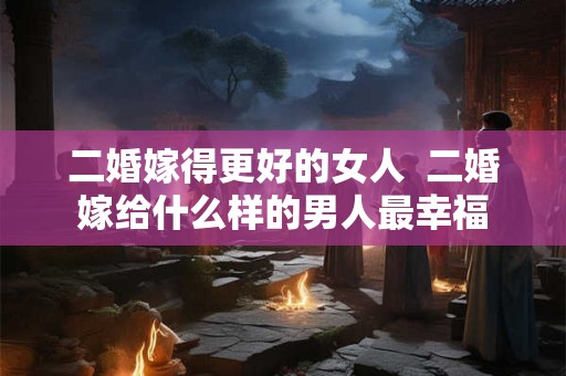 二婚嫁得更好的女人  二婚嫁给什么样的男人最幸福