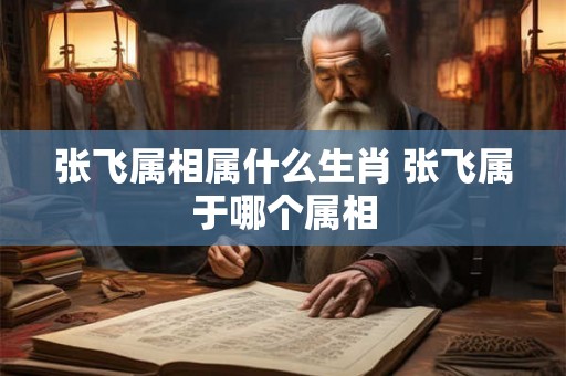 张飞属相属什么生肖 张飞属于哪个属相