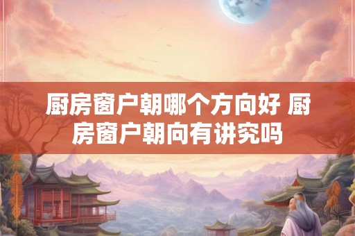 厨房窗户朝哪个方向好 厨房窗户朝向有讲究吗