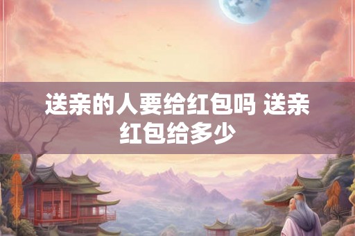 送亲的人要给红包吗 送亲红包给多少