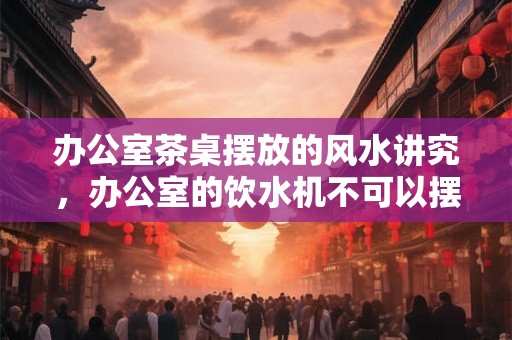 办公室茶桌摆放的风水讲究,办公室的饮水机不可以摆放在哪里? 办公室茶桌摆放的风水讲究,办公室的饮水机不可以摆放在哪里?