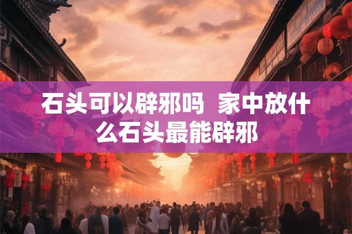 石头可以辟邪吗 家中放什么石头最能辟邪 石头可以辟邪吗 家中放什么石头最能辟邪