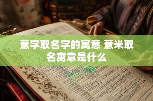 薏字取名字的寓意 薏米取名寓意是什么