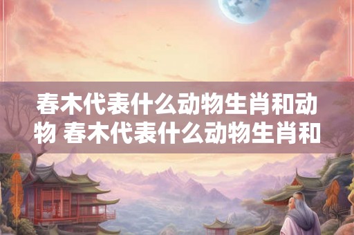 春木代表什么动物生肖和动物 春木代表什么动物生肖和动物生肖