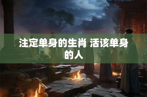 注定单身的生肖 活该单身的人 注定单身的生肖 活该单身的人