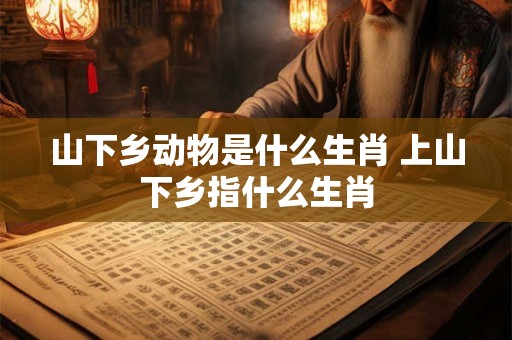 山下乡动物是什么生肖 上山下乡指什么生肖 山下乡动物是什么生肖 上山下乡指什么生肖