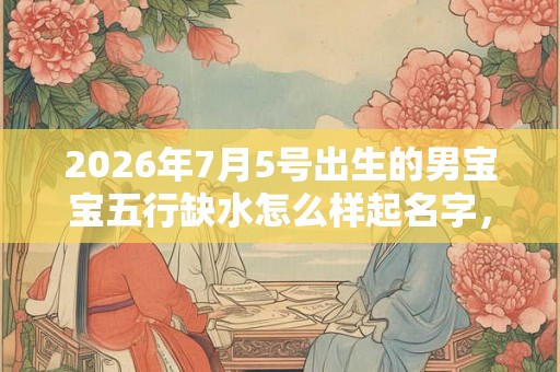 2026年7月5号出生的男宝宝五行缺水怎么样起名字，好名推荐