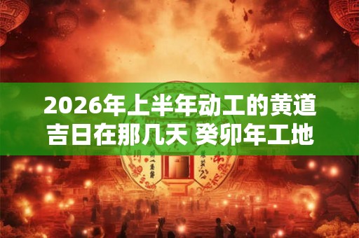 2026年上半年动工的黄道吉日在那几天 癸卯年工地破土开工吉日查询