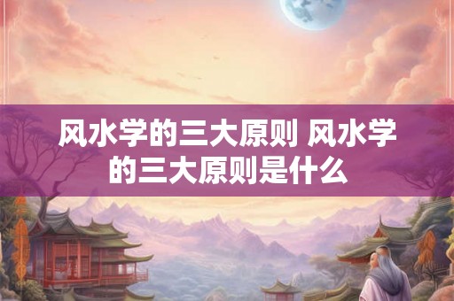 风水学的三大原则 风水学的三大原则是什么