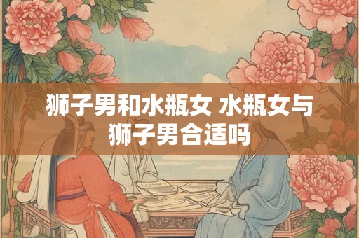 狮子男和水瓶女 水瓶女与狮子男合适吗 狮子男和水瓶女 水瓶女与狮子男合适吗