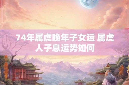 74年属虎晚年子女运 属虎人子息运势如何 74年属虎晚年子女运 属虎人子息运势如何