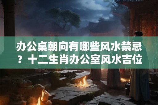 办公桌朝向有哪些风水禁忌？十二生肖办公室风水吉位解析！