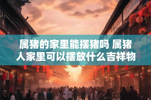 属猪的家里能摆猪吗 属猪人家里可以摆放什么吉祥物