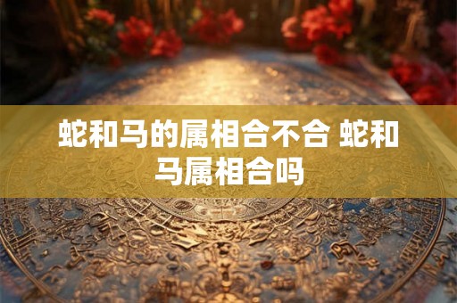 蛇和马的属相合不合 蛇和马属相合吗 蛇和马的属相合不合 蛇和马属相合吗