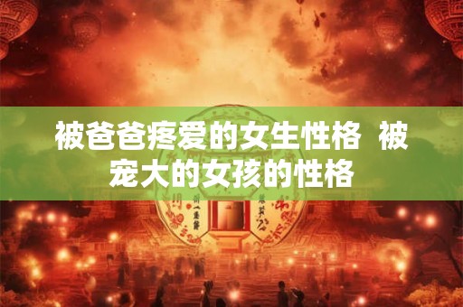 被爸爸疼爱的女生性格  被宠大的女孩的性格