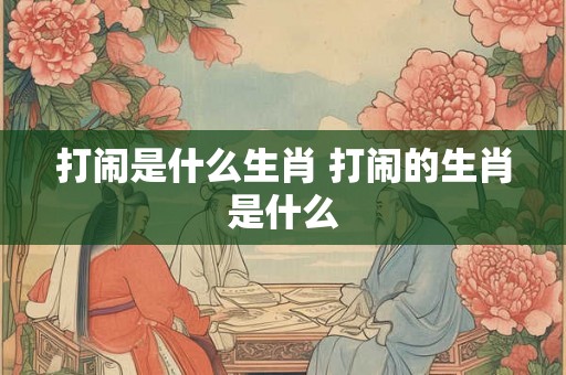 打闹是什么生肖 打闹的生肖是什么 打闹是什么生肖 打闹的生肖是什么