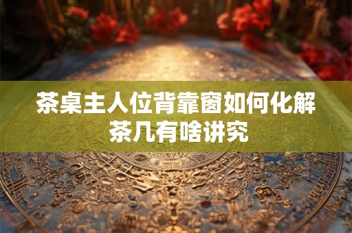茶桌主人位背靠窗如何化解 茶几有啥讲究 茶桌主人位背靠窗如何化解 茶几有啥讲究