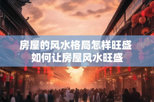 房屋的风水格局怎样旺盛 如何让房屋风水旺盛