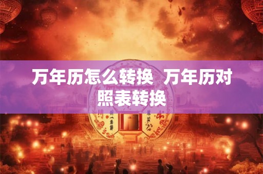 万年历怎么转换 万年历对照表转换 万年历怎么转换 万年历对照表转换