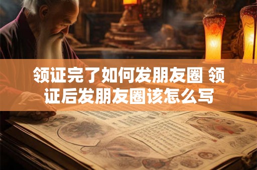 领证完了如何发朋友圈 领证后发朋友圈该怎么写