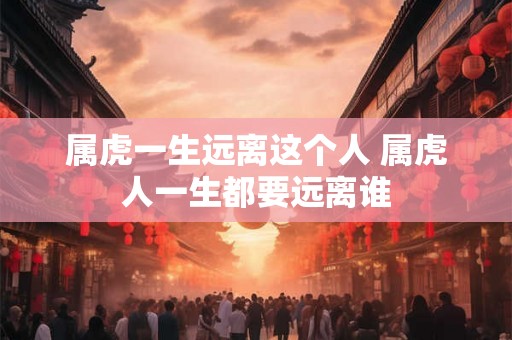 属虎一生远离这个人 属虎人一生都要远离谁
