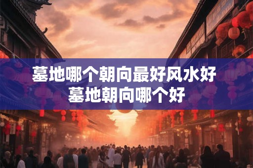 墓地哪个朝向最好风水好 墓地朝向哪个好