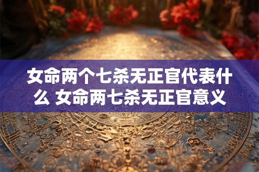 女命两个七杀无正官代表什么 女命两七杀无正官意义 女命两个七杀无正官代表什么 女命两七杀无正官意义