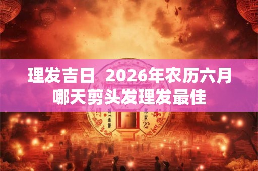 理发吉日 2026年农历六月哪天剪头发理发最佳 理发吉日 2026年农历六月哪天剪头发理发最佳