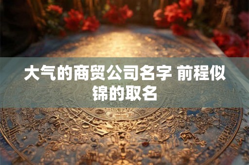 大气的商贸公司名字 前程似锦的取名