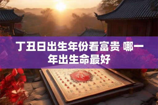丁丑日出生年份看富贵 哪一年出生命最好 丁丑日出生年份看富贵 哪一年出生命最好