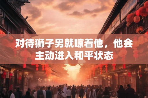 对待狮子男就晾着他，他会主动进入和平状态