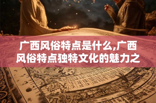 广西风俗特点是什么,广西风俗特点独特文化的魅力之源 广西风俗特点是什么,广西风俗特点独特文化的魅力之源
