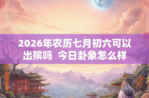 2026年农历七月初六可以出殡吗  今日卦象怎么样