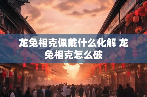 龙兔相克佩戴什么化解 龙兔相克怎么破