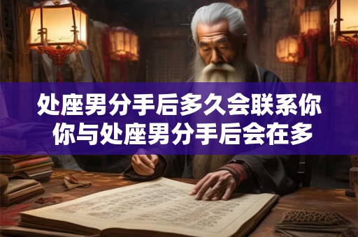 处座男分手后多久会联系你 你与处座男分手后会在多久时间内收到他的联系