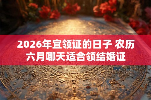 2026年宜领证的日子 农历六月哪天适合领结婚证