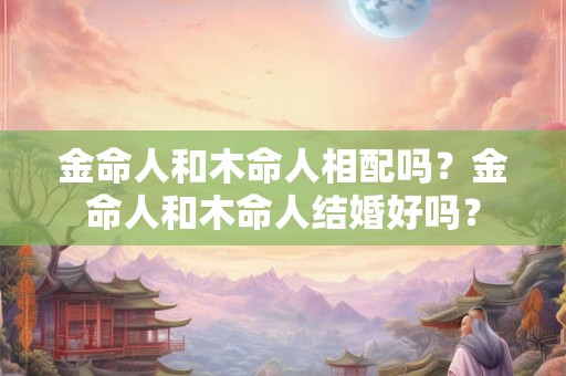 金命人和木命人相配吗？金命人和木命人结婚好吗？