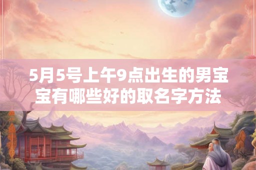 5月5号上午9点出生的男宝宝有哪些好的取名字方法 5月5号上午9点出生的男宝宝有哪些好的取名字方法