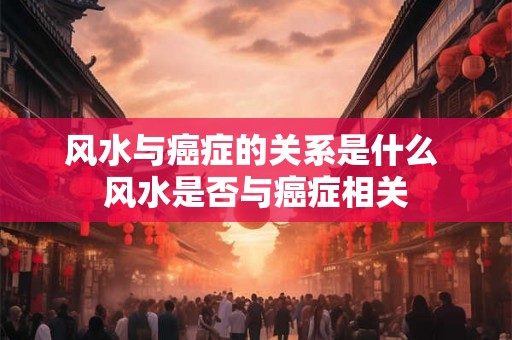 风水与癌症的关系是什么 风水是否与癌症相关