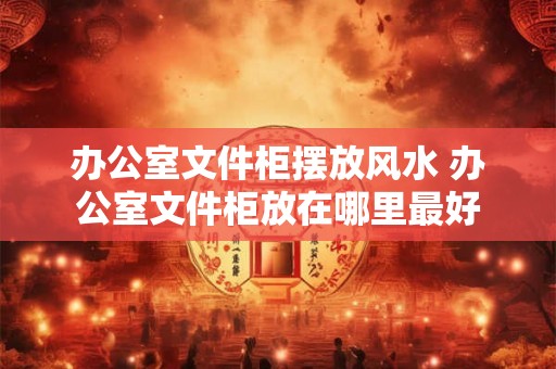办公室文件柜摆放风水 办公室文件柜放在哪里最好