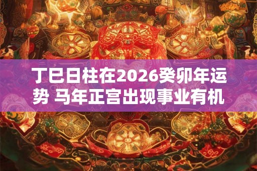 丁巳日柱在2026癸卯年运势 马年正宫出现事业有机遇 丁巳日柱在2026癸卯年运势 马年正宫出现事业有机遇