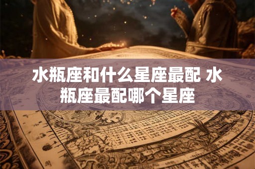 水瓶座和什么星座最配 水瓶座最配哪个星座